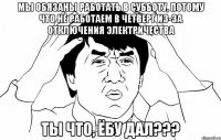 МЫ ОБЯЗАНЫ РАБОТАТЬ В СУББОТУ, ПОТОМУ ЧТО НЕ РАБОТАЕМ В ЧЕТВЕРГ ИЗ-ЗА ОТКЛЮЧЕНИЯ ЭЛЕКТРИЧЕСТВА ТЫ ЧТО, ЁБУ ДАЛ???