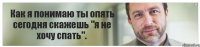 Как я понимаю ты опять сегодня скажешь "я не хочу спать".