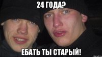 24 года? ебать ты старый!