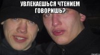 Увлекаешься чтением говоришь? 