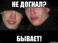 НЕ ДОГНАЛ? БЫВАЕТ!