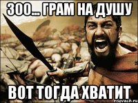 300... грам на душу Вот тогда хватит