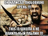 ОН НАПИСАЛ ЛЮБОВНУЮ ХРЕНЬ !!! THIS IS ШКОЛА А НЕ ВАНИЛЬНЫЙ ПАБЛИК !!!