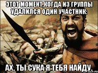 этот момент,когда из группы удалился один участник: Ах, ты сука я тебя найду.