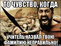 то чувство, когда учитель назвал твою фамилию неправильно!