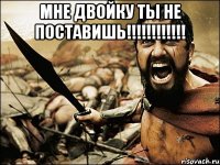 мне двойку ты не поставишь!!!!!!!!!!!! 