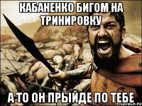 Кабаненко бигом на тринировку А то он прыйде по тебе