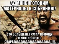 Админы!Готовим материалы к собранию! это больше не группа помощи животным! ЭТО СПАРТААААААААААААААААААААА!!!!!