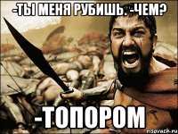 -ты меня рубишь. -чем? -топором