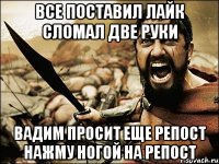 все поставил лайк сломал две руки Вадим просит еще репост нажму ногой на репост