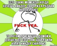 есть такие моменты когда хочешь киндер сюрприз а родаки не покупают то потом приежаешь домой и дуешся до того они ударят или купят киндер сюрприз