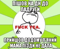 пішов на дн до падруги прийшов додому п'яний , мама пізди не дала