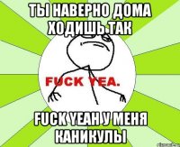 ты наверно дома ходишь так Fuck Yeah у меня каникулы