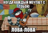 Когда каждый мечтает с тобою лова-лова*