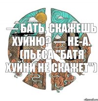 — Бать, скажешь хуйню? — Не-а. (пьеса "Батя хуйни не скажет")