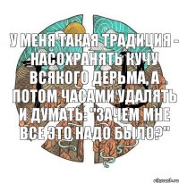 у меня такая традиция - насохранять кучу всякого дерьма, а потом часами удалять и думать: "зачем мне все это надо было?"