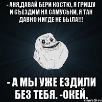 - Аня,давай бери Костю, я Гришу и съездим на Самуськи, я так давно нигде не была!!! - А мы уже ездили без тебя. -Окей.