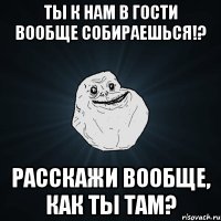 Ты к нам в гости вообще собираешься!? Расскажи вообще, как ты там?