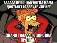 аааааа ну почему когда мама достанет гозяву её уже нет значит ааааа гозировка пропала