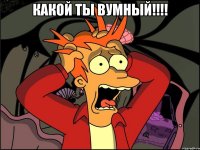 КАКОЙ ТЫ ВУМНЫЙ!!!! 