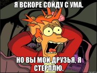 Я вскоре сойду с ума. Но вы мои друзья, я стерплю.