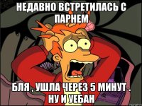 недавно встретилась с парнем бля , ушла через 5 минут . ну и уебан