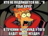 Кто не подпишется на .. "Я тебя хочу" В течении 10 секунд У того будет 10 лет неудач