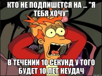 Кто не подпишется на ... "Я тебя хочу" В течении 10 секунд У того будет 10 лет неудач