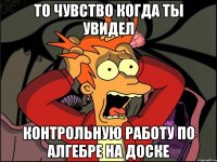 то чувство когда ты увидел Контрольную работу по алгебре на доске