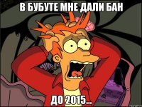 В бубуте мне дали бан До 2015...