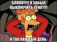 БЛЯЯЯ!!!!! Я ЗАБЫЛ ВЫКЛЮЧИТЬ УТЮГ!!!! И ТАК КАЖДЫЙ ДЕНЬ.