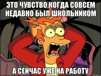 Это чувство,когда совсем недавно был школьником А сейчас уже на работу