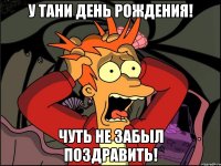 У Тани день рождения! Чуть не забыл поздравить!