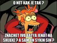 O NET KAK JE tak ? znachet ivo batya jenat na shluxe ? a sam on sykin sin ?