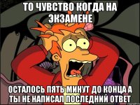 то чувство когда на экзамене осталось пять минут до конца а ты не написал последний ответ