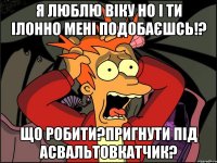 я люблю віку но і ти ілонно мені подобаєшсь!? ЩО РОБИТИ?пригнути під асвальтовкатчик?