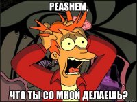 PEASHEM, ЧТО ТЫ СО МНОЙ ДЕЛАЕШЬ?