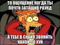 то ощущение когда ты почти затащив раунд а тебе в скайп звонить какой-то хуй