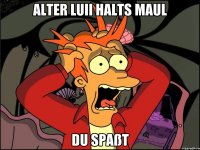 Alter luii halts maul DU SPAßT