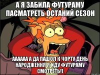 А я забила футураму пасматреть останий сезон аааааа а да пашол к чорту день народження я иду футураму смотреть!)