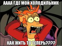 аааа где мой холодильник как жить то теперь????