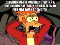 девушки вы не слушаете парней а потом ошибаетесь и обижаетесь то что мы вам не помогли 