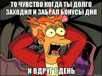 то чувство когда ты долго заходил и забрал бонусы дня и вдруг 1 день