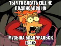 Ты что блеать ещё не подписался на Музыка БПАN Уральск [bm]?