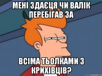 мені здаєця чи валік перебігав за всіма тьолками з крихівців?