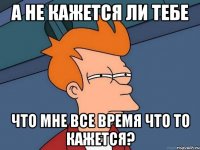 а не кажется ли тебе что мне все время что то кажется?