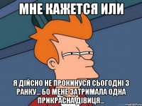 мне кажется или я дійсно не прокинуся сьогодні з ранку... бо мене затримала одна прикрасна дівиця...