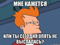 Мне кажется Или ты сегодня опять не выспалась?