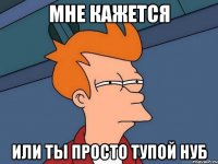 Мне кажется Или ты просто тупой нуб