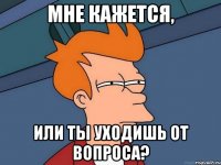 Мне кажется, или ты уходишь от вопроса?